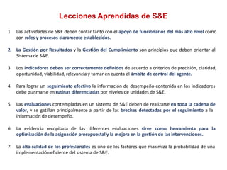 Lecciones Aprendidas de S&E
1. Las actividades de S&E deben contar tanto con el apoyo de funcionarios del más alto nivel como
con roles y procesos claramente establecidos.
2. La Gestión por Resultados y la Gestión del Cumplimiento son principios que deben orientar al
Sistema de S&E.
3. Los indicadores deben ser correctamente definidos de acuerdo a criterios de precisión, claridad,
oportunidad, viabilidad, relevancia y tomar en cuenta el ámbito de control del agente.
4. Para lograr un seguimiento efectivo la información de desempeño contenida en los indicadores
debe plasmarse en rutinas diferenciadas por niveles de unidades de S&E.
5. Las evaluaciones contempladas en un sistema de S&E deben de realizarse en toda la cadena de
valor, y se gatillan principalmente a partir de las brechas detectadas por el seguimiento a la
información de desempeño.
6. La evidencia recopilada de las diferentes evaluaciones sirve como herramienta para la
optimización de la asignación presupuestal y la mejora en la gestión de las intervenciones.
7. La alta calidad de los profesionales es uno de los factores que maximiza la probabilidad de una
implementación eficiente del sistema de S&E.
 