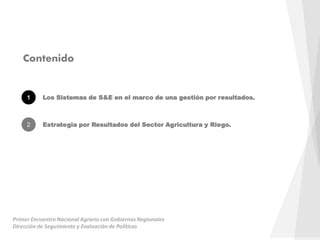Contenido
1 Los Sistemas de S&E en el marco de una gestión por resultados.
2 Estrategia por Resultados del Sector Agricultura y Riego.
Primer Encuentro Nacional Agrario con Gobiernos Regionales
Dirección de Seguimiento y Evaluación de Políticas
 