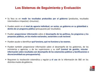 Los Sistemas de Seguimiento y Evaluación
 Su foco es en medir los resultados producidos por el gobierno (productos, resultados
intermedios e impactos) –(insumos) .
 Pueden existir en el nivel de agencia individual, un sector, un gobierno en su globalidad o
dentro de un programa público (presupuesto por resultados).
 Pueden proporcionar información sobre el desempeño de las políticas, los programas y los
proyectos públicos, en los niveles nacionales, sectoriales o sub nacional.
 Pueden ayudar a identificar qué funciona, qué no funciona y las razones.
 Pueden también proporcionar información sobre el desempeño de los gobiernos, de los
ministerios y agencias, y de los supervisores y su staff (control de gestión, vincular
información sobre resultados con desempeño de los estamentos públicos y bonificaciones o
discrecionalidad uso presupuestario).
 Requieren la recolección sistemática y regular y el uso de la información de S&E en los
distintos niveles de gobierno.
 
