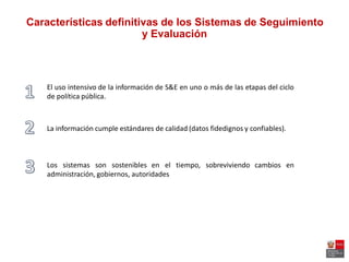 Características definitivas de los Sistemas de Seguimiento
y Evaluación
El uso intensivo de la información de S&E en uno o más de las etapas del ciclo
de política pública.
La información cumple estándares de calidad (datos fidedignos y confiables).
Los sistemas son sostenibles en el tiempo, sobreviviendo cambios en
administración, gobiernos, autoridades
 