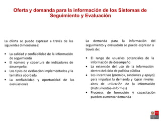 Oferta y demanda para la información de los Sistemas de
Seguimiento y Evaluación
La demanda para la información delLa oferta se puede expresar a través de las
siguientes dimensiones: seguimiento y evaluación se puede expresar a
través de:
 La calidad y confiabilidad de la información
de seguimiento
El número y cobertura de indicadores de
desempeño
Los tipos de evaluación implementados y la
temática abordada
 El rango de usuarios potenciales de la
información de desempeño
La extensión del uso de la información
dentro del ciclo de política pública
Los incentivos (premios, sanciones y apoyo)
para impulsar la demanda y lograr niveles




 La confiabilidad y oportunidad de las
altos de utilización de la informaciónevaluaciones
(Instrumentos–informes)
 Procesos de formación y capacitación
pueden aumentar demanda
 