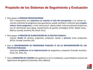 Propósito de los Sistemas de Seguimiento y Evaluación
 Para apoyar al PROCESO PRESUPUESTARIO:
Útil si evaluaciones son oportunos en relación al ciclo del presupuesto; si se revisan un
número suficiente de programas presupuestarios; puede contribuir a informar para ampliar,
reducir, iniciar programas; a nivel institucional –oportunidad, institucionalización/cobertura,
uso de información para pptoy mejoramiento de gestión estratégica (Chile, Repde Corea,
México, Canadá, Australia, RU, Brasil, Perú)
 Para apoyar al PROCESO DE PLANIFICACIÓN DE LA POLITICA PUBLICA:
mejorar diseño de política, programas, proyectos; ayudar a priorizar entre propuestas
(EEUU, Canadá, Australia, RU)
 Para el MEJORAMIENTO DE PROGRAMAS PUBLICOS (Y EN LA IMPLEMENTACIÓN DE LAS
POLITICAS PUBLICAS):
solucionar problemas en la implementación de programas y proyectos (Canadá, Australia,
EEUU, RU, Chile, AL)
 Para la RENDICIÓN DE CUENTAS intra-gobierno y con la ciudadanía, y para fortalecer proceso de
legitimación del gobierno (Colombia, Perú, México)
 