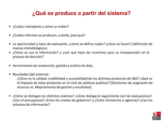 ¿Qué se produce a partir del sistema?
 ¿Cuáles indicadores y cómo se miden?
 ¿Cuáles informes se producen, cuándo, para qué?
 La oportunidad y tipos de evaluación, ¿cómo se define cuáles? ¿cómo se hacen? (definición de
marcos metodológicos).
¿Cómo se usa la información? y ¿con qué tipos de incentivos para su incorporación en el
proceso de decisión?

 Herramientas de recolección, gestión y análisis de data.
 Resultados (del sistema):
¿Cómo es la calidad, credibilidad y accesibilidad de los distintos productos de S&E? ¿Qué es
el impacto de estos productos en el ciclo de políticas publicas? (Decisiones de asignación de
recursos vs. Mejoramiento de gestión y resultados).
 ¿Cómo se dialogan los distintos sistemas? ¿cómo dialoga el seguimiento con las evaluaciones?
¿Con el presupuesto? ¿Entre los niveles de gobierno? y ¿Entre ministerios o agencias? ¿Con los
sistemas de información?
 