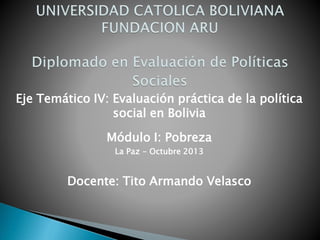 Eje Temático IV: Evaluación práctica de la política
social en Bolivia
Módulo I: Pobreza
La Paz - Octubre 2013
Docente: Tito Armando Velasco
 