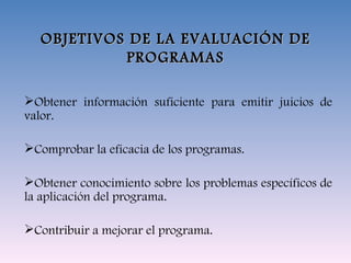 OBJETIVOS DE LA EVALUACIÓN DE PROGRAMAS Obtener información suficiente para emitir juicios de valor. Comprobar la eficacia de los programas. Obtener conocimiento sobre los problemas específicos de la aplicación del programa. Contribuir a mejorar el programa. 