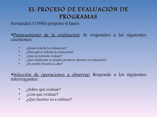 EL PROCESO DE EVALUACIÓN DE PROGRAMAS Fernández (1996) propone 6 fases: Planteamiento de la evaluación:  Se responden a las siguientes cuestiones: ¿Quién solicita la evaluación? ¿Para qué se solicita la evaluación? ¿Qué se pretende evaluar? ¿Qué obstáculos se pueden producir durante la evaluación? ¿Es posible llevarla a cabo? Selección de operaciones a observar:  Responde a los siguientes interrogantes: ¿Sobre qué evaluar? ¿Con qué evaluar? ¿Qué fuentes va a utilizar? 