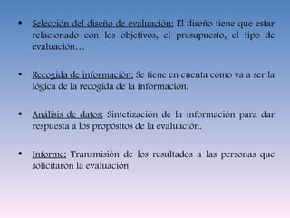 Selección del diseño de evaluación:  El diseño tiene que estar relacionado con los objetivos, el presupuesto, el tipo de evaluación… Recogida de información:  Se tiene en cuenta cómo va a ser la lógica de la recogida de la información. Análisis de datos:  Sintetización de la información para dar respuesta a los propósitos de la evaluación. Informe:  Transmisión de los resultados a las personas que solicitaron la evaluación 