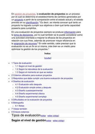 En gestión de proyectos, la evaluación de proyectos es un proceso
por el cual se determina el establecimiento de cambios generados por
un proyecto a partir de la comparación entre el estado actual y el estado
previsto en su planificación.1
Es decir, se intenta conocer qué tanto un
proyecto ha logrado cumplir sus objetivos o bien qué tanta capacidad
poseería para cumplirlos.
En una evaluación de proyectos siempre se produce información para
la toma de decisiones, por lo cual también se le puede considerar como
una actividad orientada a mejorar la eficacia de los proyectos en
relación con sus fines, además de promover mayor eficiencia en
la asignación de recursos.2
En este sentido, cabe precisar que la
evaluación no es un fin en sí misma, más bien es un medio para
optimizar la gestión de los proyectos.1
Índice
[ocultar]
1 Tipos de evaluación
o 1.1 Según el nivel de gestión
o 1.2 Según la naturaleza de la evaluación
o 1.3 Según el momento en que se realiza
2 Criterios utilizados para evaluar proyectos
3 Requisitos que debe cumplir una buena evaluación de proyectos
4 Diseños de evaluación
o 4.1 Evaluación sólo después
o 4.2 Evaluación simple antes y después
o 4.3 Diseño cuasiexperimental
o 4.4 Diseño experimental clásico
o 4.5 Diseño experimental complejo
5 Dificultades en la evaluación de proyectos
6 Bibliografía
o 6.1 Notas
7 Véase también
8 Enlaces externos
Tipos de evaluación[editar · editar código]
Según el nivel de gestión[editar · editar código]
 