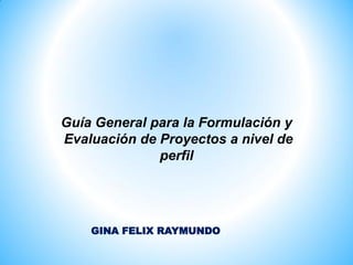 Guía General para la Formulación y
Evaluación de Proyectos a nivel de
perfil
GINA FELIX RAYMUNDO
 
