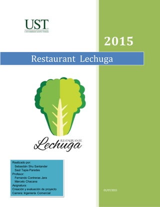 2015
01/07/2015
Restaurant Lechuga
Realizado por:
Sebastián Shu Santander
Saúl Tapia Paredes
Profesor:
Fernando Contreras ...