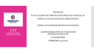 CAT
CÚCUTA
TRABAJO
EVALUACION DE PROYECTOS PRÁCTICA SOCIAL IV
SHEYLA ELLEIN RANGEL HERNÁNDEZ
EDER ALEXANDER BOTELLO SANCHEZ
ADMINISTRACIÓN DE NEGOCIOS
INTERNACIONALES
VI SEMESTRE
FEBRERO 23/2016
 