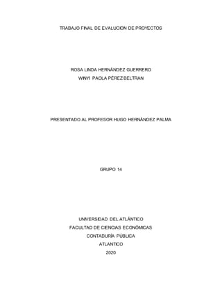 TRABAJO FINAL DE EVALUCION DE PROYECTOS
ROSA LINDA HERNÁNDEZ GUERRERO
WINYI PAOLA PÉREZ BELTRAN
PRESENTADO AL PROFESOR HUGO HERNÁNDEZ PALMA
GRUPO 14
UNIVERSIDAD DEL ATLÁNTICO
FACULTAD DE CIENCIAS ECONÓMICAS
CONTADURÍA PÚBLICA
ATLANTICO
2020
 