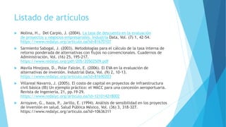 Listado de artículos
 Molina, H., Del Carpio, J. (2004). La tasa de descuento en la evaluación
de proyectos y negocios empresariales. Industria Data, Vol. (7) 1, 42-54.
https://www.redalyc.org/articulo.oa?id=81670107
 Sarmiento Sabogal, J. (2003). Metodologías para el cálculo de la tasa interna de
retorno ponderada de alternativas con flujos no convencionales. Cuadernos de
Administración, Vol. (16) 25, 195-217.
https://www.redalyc.org/pdf/205/20502509.pdf
 Mavila Hinojoza, D., Polar Falcón, E. (2006). El EVA en la evaluación de
alternativas de inversión. Industrial Data, Vol. (9) 2, 10-13.
https://www.redalyc.org/articulo.oa?id=81690203
 Villareal Navarro, J. (2005). El costo de capital en proyectos de infraestructura
civil básica (IB) Un ejemplo práctico: el WACC para una concesión aeroportuaria.
Revista de Ingeniería, 21, pp.19-29.
https://www.redalyc.org/articulo.oa?id=121014218002
 Arroyave, G., Isaza, P., Jarillo, E. (1994). Análisis de sensibilidad en los proyectos
de inversión en salud. Salud Pública México, Vol. (36) 3, 318-327.
https://www.redalyc.org/articulo.oa?id=10636311
 