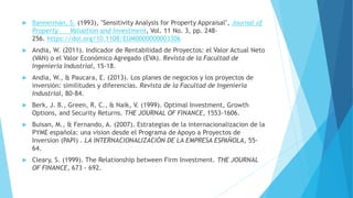  Bannerman, S. (1993), "Sensitivity Analysis for Property Appraisal", Journal of
Property Valuation and Investment, Vol. 11 No. 3, pp. 248-
256. https://doi.org/10.1108/EUM0000000003306
 Andia, W. (2011). Indicador de Rentabilidad de Proyectos: el Valor Actual Neto
(VAN) o el Valor Económico Agregado (EVA). Revista de la Facultad de
Ingenieria Industrial, 15-18.
 Andia, W., & Paucara, E. (2013). Los planes de negocios y los proyectos de
inversión: similitudes y diferencias. Revista de la Facultad de Ingenieria
Industrial, 80-84.
 Berk, J. B., Green, R. C., & Naik, V. (1999). Optimal Investment, Growth
Options, and Security Returns. THE JOURNAL OF FINANCE, 1553-1606.
 Buisan, M., & Fernando, A. (2007). Estrategias de la internacionalizacion de la
PYME española: una vision desde el Programa de Apoyo a Proyectos de
Inversion (PAPI) . LA INTERNACIONALIZACIÓN DE LA EMPRESA ESPAÑOLA, 55-
64.
 Cleary, S. (1999). The Relationship between Firm Investment. THE JOURNAL
OF FINANCE, 673 - 692.
 