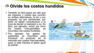 Olvide los costos hundidos
 También es fácil pasar por alto que
los ingresos y costos que ocurren
en ambas alternativas, la sin y con
proyecto, no son pertinentes, por
tanto no deben considerarse a la
hora de decidir si realizarlo o no. Es
fácil, por ejemplo, incluir por error
los costos irrecuperables ya
incurridos; los costos hundidos.
 Por ejemplo los gastos de
publicidad ya incurridos para
introducir un producto en el
mercado son costos irrecuperables,
pues si este fracasa el gasto igual
se pierde.
 