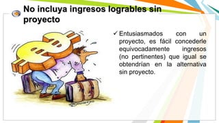 No incluya ingresos logrables sin
proyecto
 Entusiasmados con un
proyecto, es fácil concederle
equivocadamente ingresos
(no pertinentes) que igual se
obtendrían en la alternativa
sin proyecto.
 
