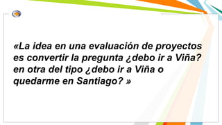 «La idea en una evaluación de proyectos
es convertir la pregunta ¿debo ir a Viña?
en otra del tipo ¿debo ir a Viña o
quedarme en Santiago? »
 