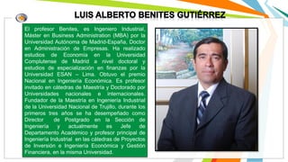 El profesor Benites, es Ingeniero Industrial,
Máster en Business Administration (MBA) por la
Universidad Autónoma de Madrid-España, Doctor
en Administración de Empresas. Ha realizado
estudios de Economía en la Universidad
Complutense de Madrid a nivel doctoral y
estudios de especialización en finanzas por la
Universidad ESAN – Lima. Obtuvo el premio
Nacional en Ingeniería Económica. Es profesor
invitado en cátedras de Maestría y Doctorado por
Universidades nacionales e internacionales.
Fundador de la Maestría en Ingeniería Industrial
de la Universidad Nacional de Trujillo, durante los
primeros tres años se ha desempeñado como
Director de Postgrado en la Sección de
Ingeniería y actualmente es Jefe de
Departamento Académico y profesor principal de
Ingeniería Industrial en las cátedras de Proyectos
de Inversión e Ingeniería Económica y Gestión
Financiera, en la misma Universidad.
 