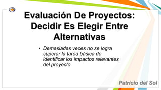 Evaluación De Proyectos:
Decidir Es Elegir Entre
Alternativas
• Demasiadas veces no se logra
superar la tarea básica de
identificar los impactos relevantes
del proyecto.
Patricio del Sol
 