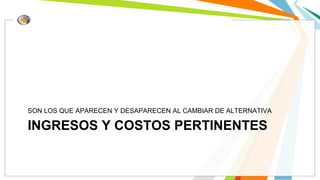 INGRESOS Y COSTOS PERTINENTES
SON LOS QUE APARECEN Y DESAPARECEN AL CAMBIAR DE ALTERNATIVA
 