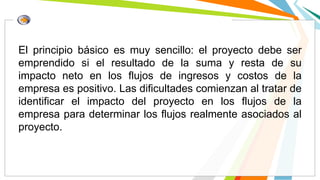 El principio básico es muy sencillo: el proyecto debe ser
emprendido si el resultado de la suma y resta de su
impacto neto en los flujos de ingresos y costos de la
empresa es positivo. Las dificultades comienzan al tratar de
identificar el impacto del proyecto en los flujos de la
empresa para determinar los flujos realmente asociados al
proyecto.
 