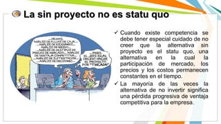 La sin proyecto no es statu quo
 Cuando existe competencia se
debe tener especial cuidado de no
creer que la alternativa sin
proyecto es el statu quo, una
alternativa en la cual la
participación de mercado, los
precios y los costos permanecen
constantes en el tiempo.
 La mayoría de las veces la
alternativa de no invertir significa
una pérdida progresiva de ventaja
competitiva para la empresa.
 
