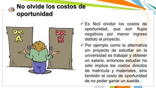 No olvide los costos de
oportunidad
 Es fácil olvidar los costos de
oportunidad, que son flujos
negativos por menor ingreso
debido al proyecto.
 Por ejemplo como la alternativa
sin proyecto de estudiar en la
universidad es trabajar y obtener
un salario, entonces estudiar no
sólo implica los costos directos
de matrícula y materiales, sino
también el costo de oportunidad
de no poder ganar un sueldo.
 