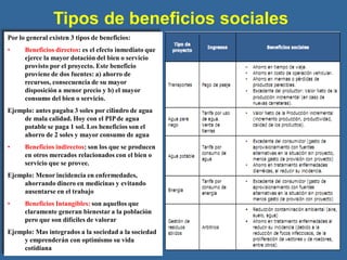 Tipos de beneficios sociales
Por lo general existen 3 tipos de beneficios:
• Beneficios directos: es el efecto inmediato que
ejerce la mayor dotación del bien o servicio
provisto por el proyecto. Este beneficio
proviene de dos fuentes: a) ahorro de
recursos, consecuencia de su mayor
disposición a menor precio y b) el mayor
consumo del bien o servicio.
Ejemplo: antes pagaba 3 soles por cilindro de agua
de mala calidad. Hoy con el PIPde agua
potable se paga 1 sol. Los beneficios son el
ahorro de 2 soles y mayor consumo de agua
• Beneficios indirectos: son los que se producen
en otros mercados relacionados con el bien o
servicio que se provee.
Ejemplo: Menor incidencia en enfermedades,
ahorrando dinero en medicinas y evitando
ausentarse en el trabajo
• Beneficios Intangibles: son aquellos que
claramente generan bienestar a la población
pero que son difíciles de valorar
Ejemplo: Mas integrados a la sociedad a la sociedad
y emprenderán con optimismo su vida
cotidiana
 