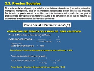 1
------
1.10
FACTOR DE CORRECCION =
* Renta (10 %)
FACTOR DE CORRECCION = 0.909
Precio Social = Precio de Mercado de la mano de obra calificada : 0.909
Precio de Mercado del bien no transable
Precio Social = Precio de Mercado del bien no transable * 0.84
El precio social es el precio que existiría si no hubiese distorsiones (impuestos, subsidios,
monopolio, monopsonio, etc.) en los mercados relacionados al bien que se está tratando.
Por lo tanto, el precio social de un bien, servicio, insumo o factor productivo, es igual al
precio privado corregido por un factor de ajuste o de conversión, en el cual se resume las
distorsiones e imperfecciones del mercado pertinente.
Precio Social = Precio Privado*(fc)
CORRECCION DEL PRECIOS DE LA MANO DE OBRA CALIFICADA
Precio de Mercado de la mano de obra calificada
1
------------- =
1+ % IMP Directos*
2.3. Precios Sociales
1 1
FACTOR DE CORRECCION = ----------
1+ % IGV
------- = 0.84
1.19
 
