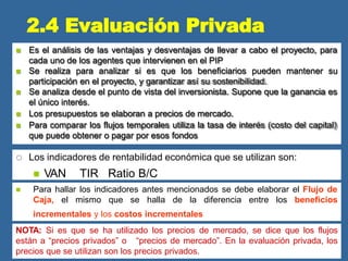  Es el análisis de las ventajas y desventajas de llevar a cabo el proyecto, para
cada uno de los agentes que intervienen en el PIP
 Se realiza para analizar si es que los beneficiarios pueden mantener su
participación en el proyecto, y garantizar así su sostenibilidad.
 Se analiza desde el punto de vista del inversionista. Supone que la ganancia es
el único interés.
 Los presupuestos se elaboran a precios de mercado.
 Para comparar los flujos temporales utiliza la tasa de interés (costo del capital)
que puede obtener o pagar por esos fondos
 Los indicadores de rentabilidad económica que se utilizan son:
 VAN TIR Ratio B/C
 Para hallar los indicadores antes mencionados se debe elaborar el Flujo de
Caja, el mismo que se halla de la diferencia entre los beneficios
incrementales y los costos incrementales
NOTA: Si es que se ha utilizado los precios de mercado, se dice que los flujos
están a “precios privados” o “precios de mercado”. En la evaluación privada, los
precios que se utilizan son los precios privados.
2.4 Evaluación Privada
 