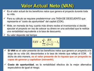 Valor Actual Neto (VAN)
 Es el valor actual de los beneficios netos que genera el proyecto durante toda
su vida.
 Para su cálculo se requiere predeterminar una TASA DE DESCUENTO que
representa el “costo de oportunidad” del capital (COK).
 Mide, en moneda de hoy, cuanto más dinero recibe el inversionista si decide
ejecutar el proyecto en vez de colocar su dinero en una actividad que le reditúe
una rentabilidad equivalente a la tasa de descuento.

 Su valor depende del tiempo
 El VAN es el valor presente de los beneficios netos que genera un proyecto a lo
largo de su vida útil, descontados a la tasa de interés que refleja el COK. O
dicho de otra manera, es el valor presente de la riqueza que un proyecto es
capaz de generar y capitalizar (reinvertir).
 Costo de oportunidad, es la rentabilidad efectiva de la mejor alternativa
especulativa de igual al riesgo.
 I0
n
VAN  
t0 (1i)
BNt
t
 