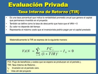 Tasa Interna de Retorno (TIR)
• Es una tasa porcentual que indica la rentabilidad promedio anual que genera el capital
que permanece invertido en el proyecto
• T
ambién se define como la tasa de descuento que hace que el VAN = 0
• Su valor no depende del tiempo
• Representa el máximo costo que el inversionista podría pagar por el capital prestado
Evaluación Privada
Matemáticamente la TIR se expresa de la siguiente manera:
 I  0
(1  T IR )t 0
n
VAN  
t  0
FC t
FCt: Flujo de beneficios y costos que se espera se produzcan en el periodo j.
TIR: T
asa Interna de Retorno .
I0: Inversión en el período cero.
t: Vida útil del proyecto
 