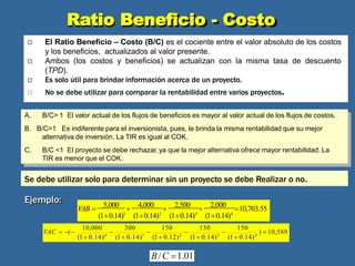 Interpretación y criterio de decisión
A. B/C> 1 El valor actual de los flujos de beneficios es mayor al valor actual de los flujos de costos.
B. B/C=1 Es indiferente para el inversionista, pues, le brinda la misma rentabilidad que su mejor
alternativa de inversión. La TIR es igual al COK.
C. B/C <1 El proyecto se debe rechazar, ya que la mejor alternativa ofrece mayor rentabilidad. La
TIR es menor que el COK.
Se debe utilizar solo para determinar sin un proyecto se debe Realizar o no.
)  10,589
(1 0.14)0
(1 0.14)1
(1 0.12)2
(1 0.14)3
(1 0.14)4
150 150 150
10,000 300
VAC  (    
VAB 
5,000

4,000

2,500

2,000
10,703.55
(10.14)1
(10.14)2
(10.14)3
(10.14)4
B/C 1.01
Ejemplo:
Ratio Beneficio - Costo
 El Ratio Beneficio – Costo (B/C) es el cociente entre el valor absoluto de los costos
y los beneficios, actualizados al valor presente.
Ambos (los costos y beneficios) se actualizan con la misma tasa de descuento
(TPD).
Es solo útil para brindar información acerca de un proyecto.
 No se debe utilizar para comparar la rentabilidad entre varios proyectos.


 