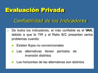 Confiabilidad de los Indicadores
 De todos los indicadores, el más confiable es el VAN,
debido a que la TIR y el Ratio B/C presentan serios
problemas cuando:
 Existen flujos no convencionales
 Las alternativas tienen períodos de
inversión distintos
 Los horizontes de las alternativas son distintos
Evaluación Privada
 