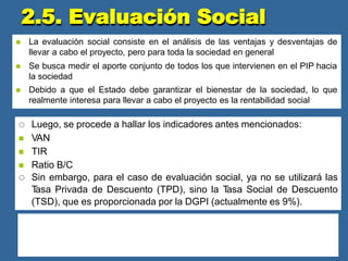  La evaluación social consiste en el análisis de las ventajas y desventajas de
llevar a cabo el proyecto, pero para toda la sociedad en general
 Se busca medir el aporte conjunto de todos los que intervienen en el PIP hacia
la sociedad
 Debido a que el Estado debe garantizar el bienestar de la sociedad, lo que
realmente interesa para llevar a cabo el proyecto es la rentabilidad social
 Luego, se procede a hallar los indicadores antes mencionados:
 VAN
 TIR
 Ratio B/C
 Sin embargo, para el caso de evaluación social, ya no se utilizará las
T
asa Privada de Descuento (TPD), sino la T
asa Social de Descuento
(TSD), que es proporcionada por la DGPI (actualmente es 9%).
La metodología es similar:
Si VAN social > 0 : El proyecto es rentable socialmente
Si VAN social < 0 : El proyecto no es viable socialmente y debe ser reformulado
En cuanto a la TIR y el Ratio B/C, son los mismos que en la evaluación privada
2.5. Evaluación Social
 