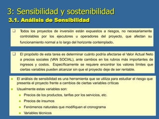  T
odos los proyectos de inversión están expuestos a riesgos, no necesariamente
controlables por los ejecutores u operadores del proyecto, que afectan su
funcionamiento normal a lo largo del horizonte contemplado.
 El propósito de esta tarea es determinar cuánto podría afectarse el Valor Actual Neto
a precios sociales (VAN SOCIAL), ante cambios en los rubros más importantes de
ingresos y costos. Específicamente se requiere encontrar los valores límites que
ciertas variables pueden alcanzar sin que el proyecto deje de ser rentable.
 El análisis de sensibilidad es una herramienta que se utiliza para estudiar el riesgo que
presenta el proyecto frente a cambios de ciertas variables críticas
 Usualmente estas variables son:
 Precios de los productos, tarifas por los servicios, etc.
 Precios de insumos
 Fenómenos naturales que modifiquen el cronograma
 Variables técnicos
3: Sensibilidad y sostenibilidad
3.1. Análisis de Sensibilidad
 