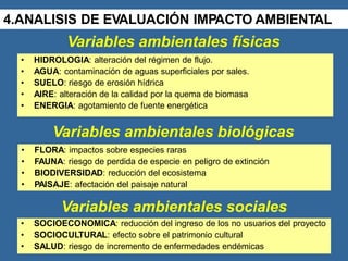 Variables ambientales físicas
• HIDROLOGIA: alteración del régimen de flujo.
• AGUA: contaminación de aguas superficiales por sales.
• SUELO: riesgo de erosión hídrica
• AIRE: alteración de la calidad por la quema de biomasa
• ENERGIA: agotamiento de fuente energética
Variables ambientales biológicas
• FLORA: impactos sobre especies raras
• FAUNA: riesgo de perdida de especie en peligro de extinción
• BIODIVERSIDAD: reducción del ecosistema
• PAISAJE: afectación del paisaje natural
Variables ambientales sociales
• SOCIOECONOMICA: reducción del ingreso de los no usuarios del proyecto
• SOCIOCULTURAL: efecto sobre el patrimonio cultural
• SALUD: riesgo de incremento de enfermedades endémicas
4.ANALISIS DE EVALUACIÓN IMPACTO AMBIENTAL
 