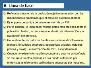 6. Línea de base
 Refleja la situación de la población objetivo en relación con las
dimensiones o problemas que el proyecto pretende abordar.
 Es el punto de partida de la intervención de un PIP
.
 Por lo general, la línea basal recoge datos más precisos sobre la
población objetivo, lo que mejora el diseño de intervención y la
evaluación del proyecto.
 Generalmente, se nutre de fuentes secundarias de información
(censos, encuestas anteriores, estadísticas oficiales, estudios
previos y otras). La información del INEI, es fundamental.
 Cuando no existe información secundaria o esta no es confiable,
se recurre a fuentes primarias. Esta puede obtenerse por
entrevistas a informantes calificados o encuestas por muestreo.
 