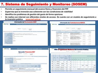 • Permite un seguimiento mensual del avance físico y financiero del PIP
.
• Supervisa que la inversión sea coherente con las condiciones de viabilidad
• Identifica los problemas de gestión del gasto de forma oportuna.
• Se realiza con internet con diferentes niveles de acceso. Se cuenta con un modulo de seguimiento a
la inversión pública – . www.mef.gob.pe
7. Sistema de Seguimiento y Monitoreo (SOSEM)
Información de Pre inversión-SNIP
Información de Contrataciones-SEACE
PMIP (Programación Multianual de Inversión Pública)
Ejecución Financiera-SAF
 