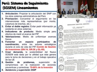 Perú: Sistema de Seguimiento
(SOSEM) Lineamientos
1. Articulación: Propiciar la articulación del SNIP con
los otros sistemas administrativos del Perú
2. Priorización: Concentrar el seguimiento en las
intervenciones más representativas (por monto,
cobertura de brechas, etc.)
3. Evitar el doble registro: Evitar pedir información ya
existente en otros sistemas
4. Indicadores de producto: Medio simple pero
efectivo de medir el avance del PIP
5. Valorizaciones: Medio de uniformizar avances
físicos
6. Fomentar un espacio participativo de
coordinación, entre los actores estratégicos
durante el ciclo de vida del PIP
. Comité de Gestión
de Inversiones (GN:14, GR:26 y GL:60).
7. Crear demanda, la sostenibilidad del Nuevo
SOSEM está dada por la utilidad que éste genera
para la toma de decisiones y en el trabajo operativo
de las UE
8. Gestión de problemas, supervisión de
compromisos en la realización de acciones
preventivas y correctivas. 70-80% de la Inversión
9. Asistencia y supervisión DGIP
57
 