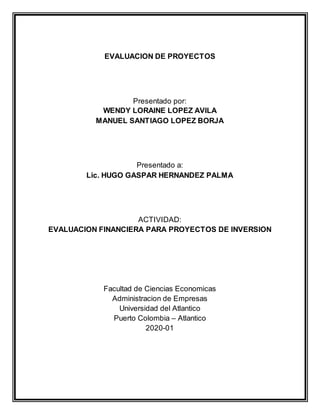 EVALUACION DE PROYECTOS
Presentado por:
WENDY LORAINE LOPEZ AVILA
MANUEL SANTIAGO LOPEZ BORJA
Presentado a:
Lic. HUGO GASPAR HERNANDEZ PALMA
ACTIVIDAD:
EVALUACION FINANCIERA PARA PROYECTOS DE INVERSION
Facultad de Ciencias Economicas
Administracion de Empresas
Universidad del Atlantico
Puerto Colombia – Atlantico
2020-01
 
