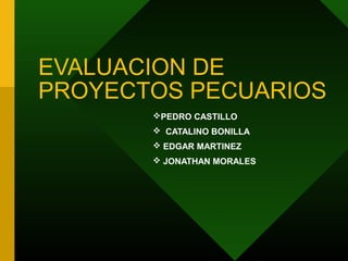 EVALUACION DE
PROYECTOS PECUARIOS
PEDRO CASTILLO
 CATALINO BONILLA
 EDGAR MARTINEZ
 JONATHAN MORALES
 