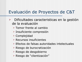 Evaluación de Proyectos de C&T Dificultades caracteristicas en la gestión de la evaluación Temor frente al cambio Insuficiente compresión Complejidad  Recursos insuficientes Efectos de falsas autoridades intelectuales Riesgo de burocratización Riesgo de desgobierno Riesgo de “clientización” 