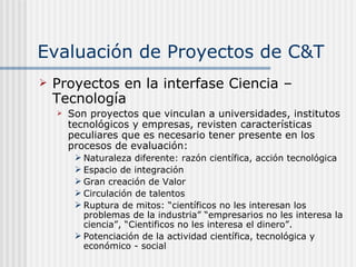 Evaluación de Proyectos de C&T Proyectos en la interfase Ciencia – Tecnología Son proyectos que vinculan a universidades, institutos tecnológicos y empresas, revisten características peculiares que es necesario tener presente en los procesos de evaluación: Naturaleza diferente: razón científica, acción tecnológica Espacio de integración Gran creación de Valor Circulación de talentos Ruptura de mitos: “científicos no les interesan los problemas de la industria” “empresarios no les interesa la ciencia”, “Cientificos no les interesa el dinero”.  Potenciación de la actividad científica, tecnológica y económico - social 