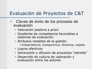 Evaluación de Proyectos de C&T Claves de éxito de los procesos de evaluación Valoración positiva a priori Gradiente de competencia favorables a sistemas de evaluación Atributos notables de la gestión Independencia, transparencia, eficiencia, respeto Logros efectivos Generación y difusion de proyectos “estrella” Desarrollo de cultura de valoración y evaluación entre los actores 