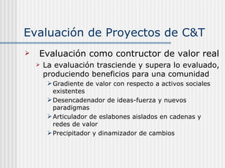 Evaluación de Proyectos de C&T Evaluación como contructor de valor real La evaluación trasciende y supera lo evaluado, produciendo beneficios para una comunidad Gradiente de valor con respecto a activos sociales existentes Desencadenador de ideas-fuerza y nuevos paradigmas Articulador de eslabones aislados en cadenas y redes de valor Precipitador y dinamizador de cambios 