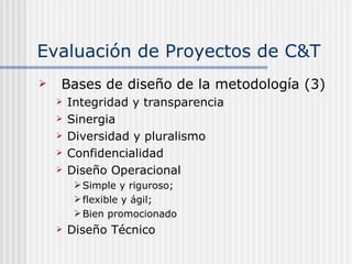 Evaluación de Proyectos de C&T Bases de diseño de la metodología (3) Integridad y transparencia Sinergia Diversidad y pluralismo Confidencialidad Diseño Operacional Simple y riguroso; flexible y ágil; Bien promocionado Diseño Técnico 