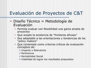 Evaluación de Proyectos de C&T Diseño Técnico = Metodología de Evaluación   Permita evaluar con flexibilidad una gama amplia de proyectos Que acepte la existencia de “fronteras difusas” Sea adaptable a las orientaciones y tendencias de los “policy makers” Que contemple como criterios críticos de evaluación conceptos de: Impacto y Relevancia Pertinencia Rentabilidad Social Viabilidad de lograr los resultados propuestos 