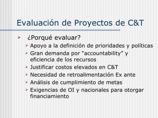Evaluación de Proyectos de C&T ¿Porqué evaluar? Apoyo a la definición de prioridades y políticas Gran demanda por “accountability” y eficiencia de los recursos Justificar costos elevados en C&T Necesidad de retroalimentación Ex ante Análisis de cumplimiento de metas Exigencias de OI y nacionales para otorgar financiamiento 