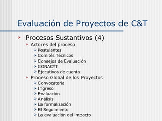 Evaluación de Proyectos de C&T Procesos Sustantivos (4) Actores del proceso Postulantes Comités Técnicos Consejos de Evaluación CONACYT Ejecutivos de cuenta Proceso Global de los Proyectos Convocatoria Ingreso Evaluación Análisis La formalización El Seguimiento La evaluación del impacto 